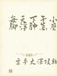 每天下午小腿和脚浮肿怎么回事