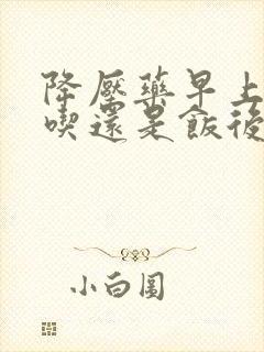 降压药早上空腹吃还是饭后吃