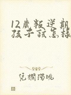 12岁叛逆期的孩子该怎样教
