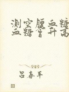 测空腹血糖饿了血糖会升高吗