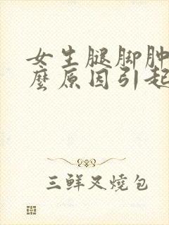女生腿脚肿是什么原因引起的