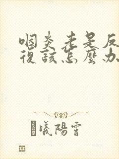 咽炎老是反反复复该怎么办啊