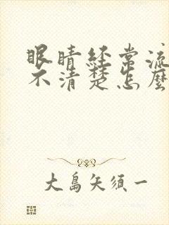 眼睛经常流泪看不清楚怎么回事