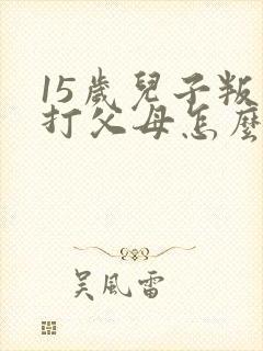 15岁儿子叛逆打父母怎么办
