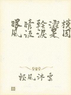 眼睛干涩模糊迎风流泪是因为什么原因导致的
