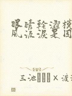 眼睛干涩模糊迎风流泪是因为什么原因导致的