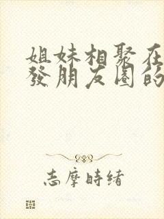 姐妹相聚在一起发朋友圈的句子