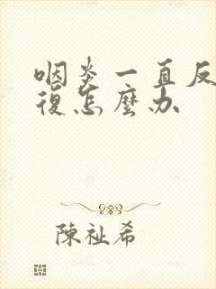 咽炎一直反反复复怎么办