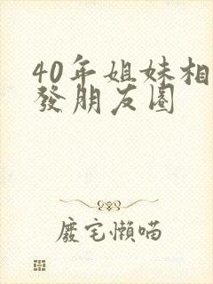 40年姐妹相聚发朋友圈