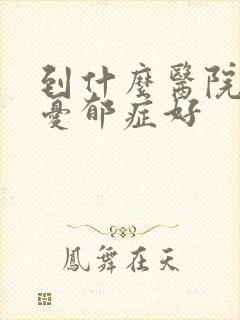 到什么医院治疗忧郁症好