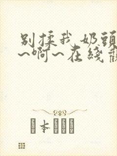 别揉我奶头~嗯~啊~在线观看一区二区