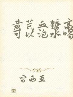 黄芪血糖高的人可以泡水喝吗