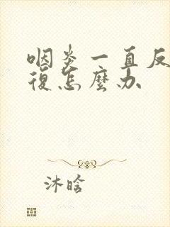 咽炎一直反反复复怎么办