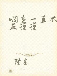 咽炎一直不好反反复复