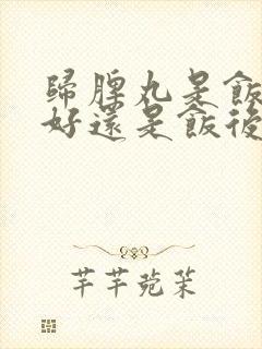 归脾丸是饭前吃好还是饭后吃好