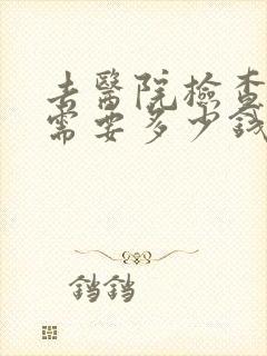 去医院检查大概需要多少钱
