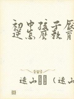 初中孩子厌学叛逆怎么教育