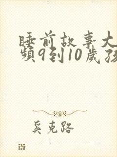 睡前故事大全视频9到10岁孩子听的