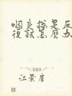 咽炎总是反反复复该怎么办