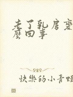 老了乳房变大怎么回事