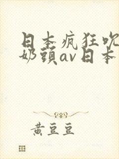日本疯狂吮乳吃奶头av日本男人亚洲