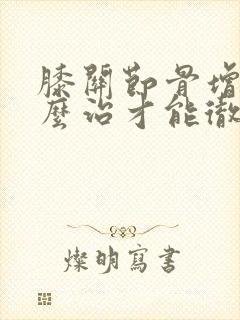 膝关节骨增生怎么治才能彻底治好