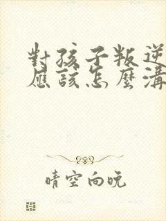 对孩子叛逆父母应该怎么沟通