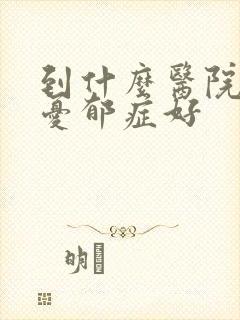 到什么医院治疗忧郁症好