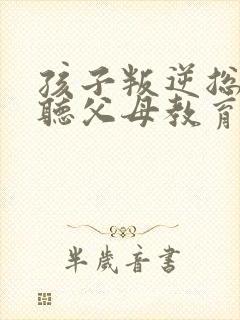 孩子叛逆总是不听父母教育怎么办