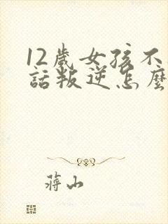12岁女孩不听话叛逆怎么办