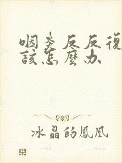 咽炎反反复复应该怎么办