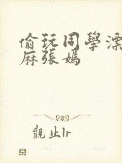 偷玩同学漂亮麻麻张嫣
