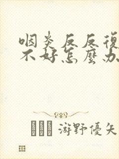 咽炎反反复复总不好怎么办