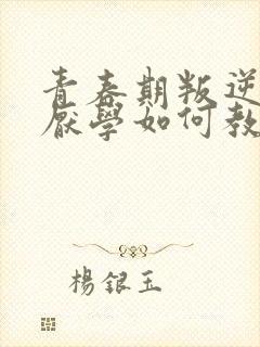 青春期叛逆早恋厌学如何教育