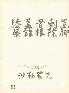 膝盖骨刺怎么治疗能根除脚后跟