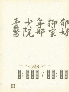 青少年抑郁治疗医院哪家好