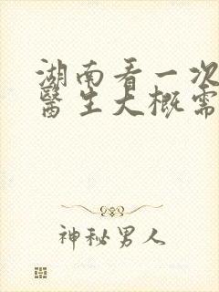 湖南看一次心理医生大概需要多少钱