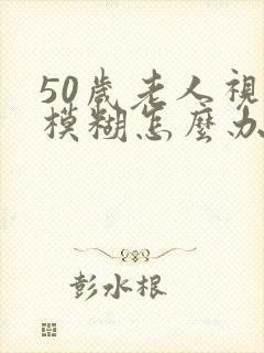 50岁老人视力模糊怎么办