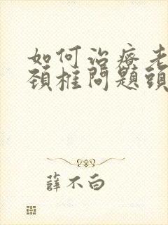 如何治疗老年人颈椎问题头晕怎么办