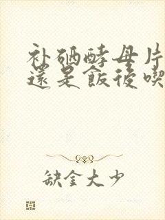 补硒酵母片饭前还是饭后吃