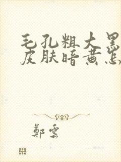 毛孔粗大黑头多皮肤暗黄怎么办