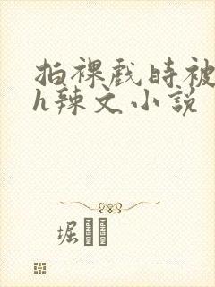 拍裸戏时被c了h辣文小说