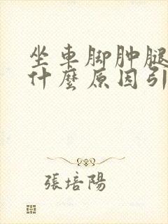 坐车脚肿腿肿是什么原因引起的