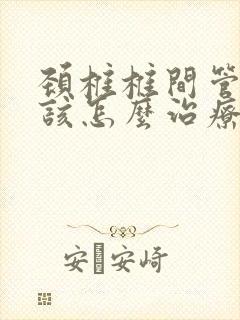 颈椎椎间管狭窄该怎么治疗
