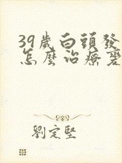 39岁白头发多怎么治疗变黑