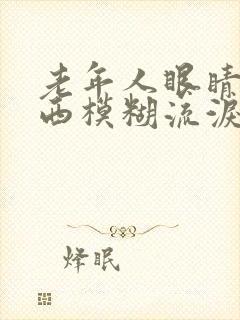 老年人眼睛看东西模糊流泪是怎么回事