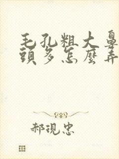 毛孔粗大鼻子黑头多怎么弄