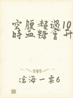 空腹超过10小时血糖会升高吗