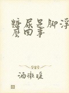 糖尿足脚浮肿怎么回事