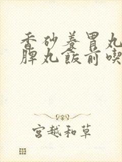 香砂养胃丸和归脾丸饭前吃还是饭后吃